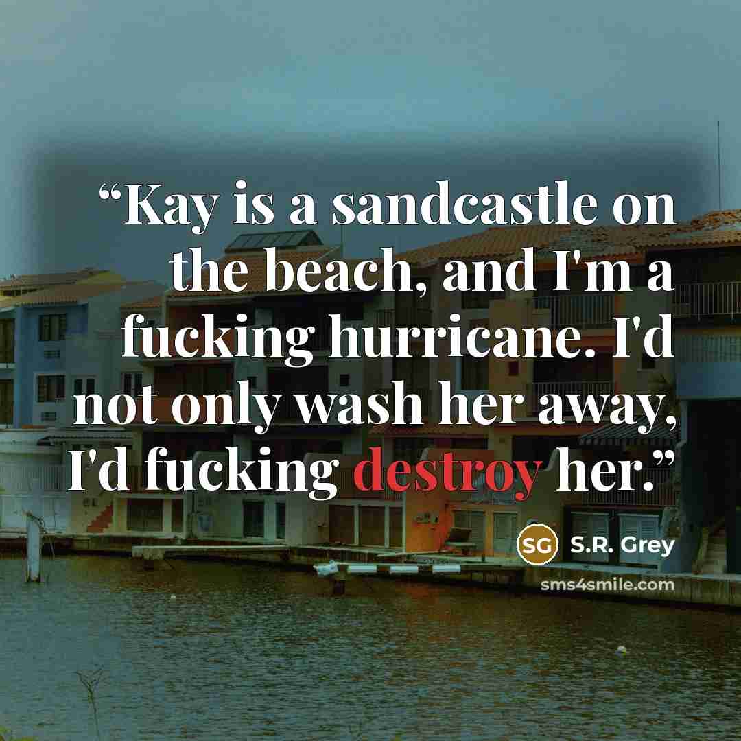 “Kay is a sandcastle on the beach, and I'm a fucking hurricane. I'd not only wash her away, I'd fucking destroy her.” quote by S.R. Grey