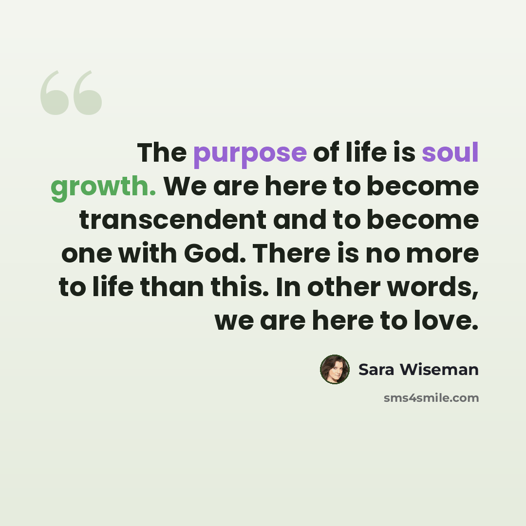 “The purpose of life is soul growth. We are here to become transcendent and to become one with God. There is no more to life than this. In other words, we are here to love.” quote by Sara Wiseman