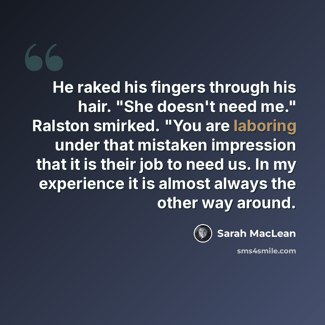 “He raked his fingers through his hair. "She doesn't need me." Ralston smirked. "You are laboring under that mistaken impression that it is their job to need us. In my experience it is almost always the other way around.” quote by Sarah MacLean