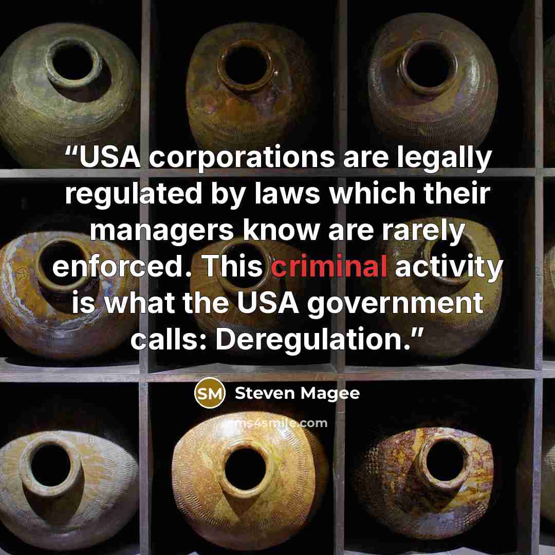 “USA corporations are legally regulated by laws which their managers know are rarely enforced. This criminal activity is what the USA government calls: Deregulation.” quote by Steven Magee