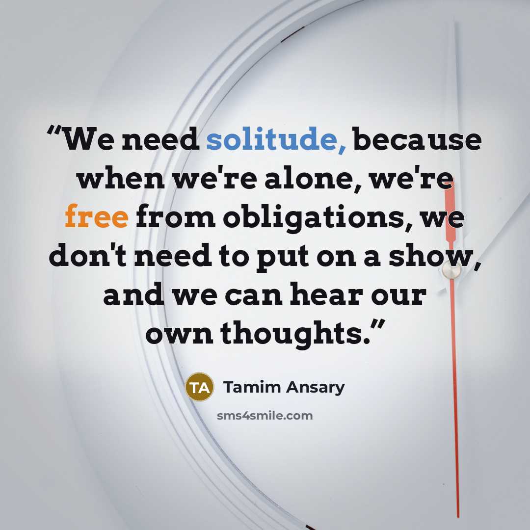 “We need solitude, because when we're alone, we're free from obligations, we don't need to put on a show, and we can hear our own thoughts.” quote by Tamim Ansary
