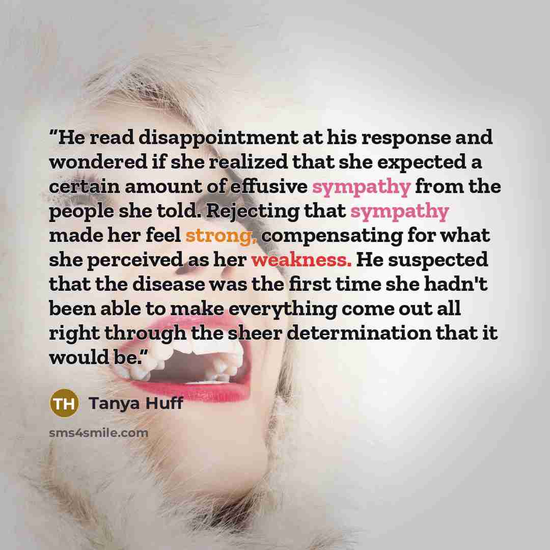 “He read disappointment at his response and wondered if she realized that she expected a certain amount of effusive sympathy from the people she told. Rejecting that sympathy made her feel strong, compensating for what she perceived as her weakness. He suspected that the disease was the first time…” quote by Tanya Huff