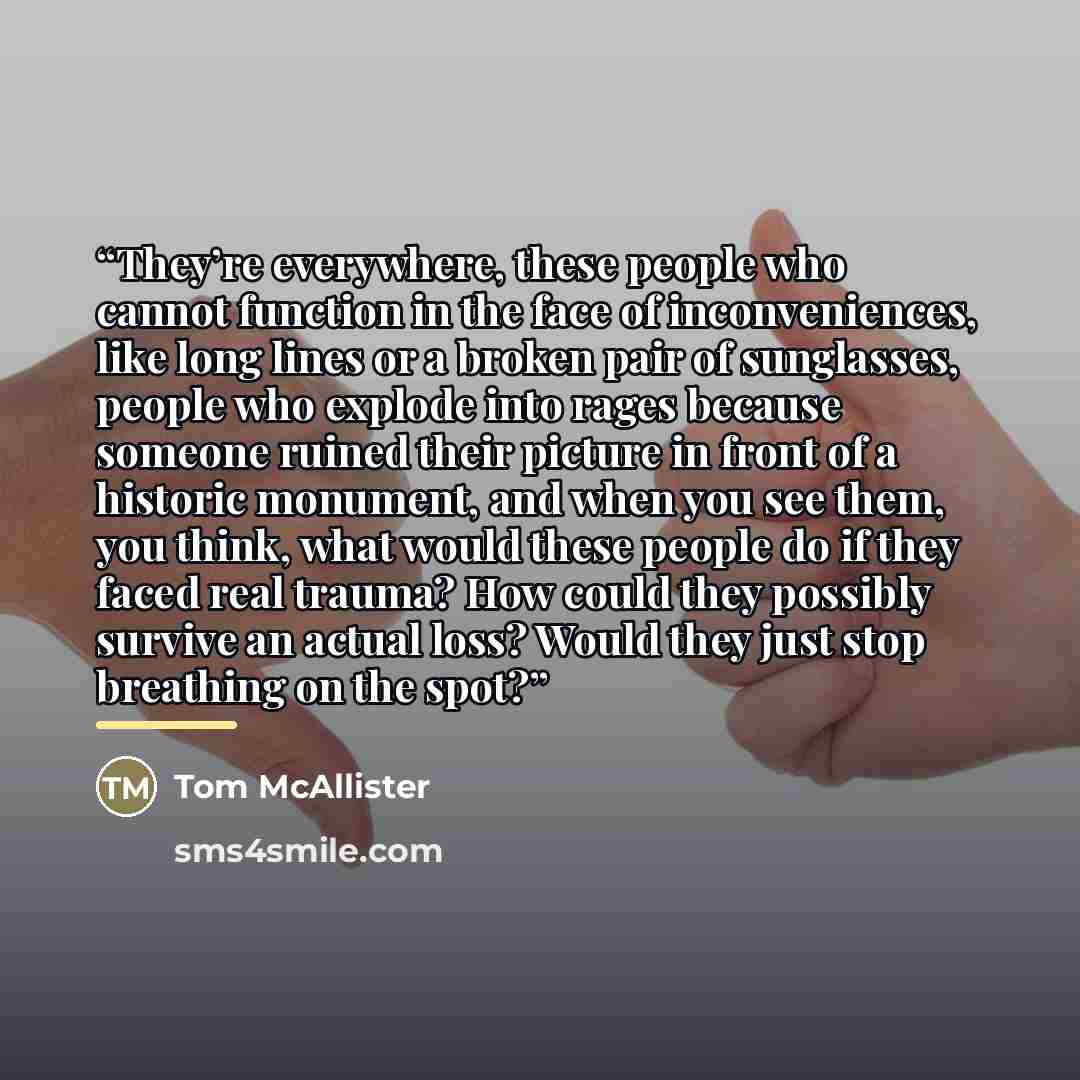 “They’re everywhere, these people who cannot function in the face of inconveniences, like long lines or a broken pair of sunglasses, people who explode into rages because someone ruined their picture in front of a historic monument, and when you see them, you think, what would these people do if…” quote by Tom McAllister
