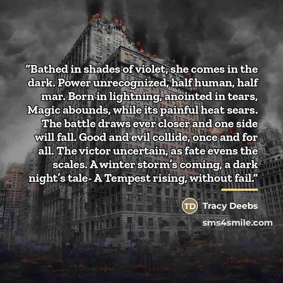 “Bathed in shades of violet, she comes in the dark. Power unrecognized, half human, half mar. Born in lightning, anointed in tears, Magic abounds, while its painful heat sears. The battle draws ever closer and one side will fall. Good and evil collide, once and for all. The victor uncertain, as…” quote by Tracy Deebs