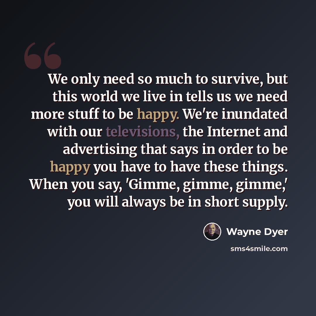 “We only need so much to survive, but this world we live in tells us we need more stuff to be happy. We're inundated with our televisions, the Internet and advertising that says in order to be happy you have to have these things. When you say, 'Gimme, gimme, gimme,' you will always be in short…” quote by Wayne Dyer