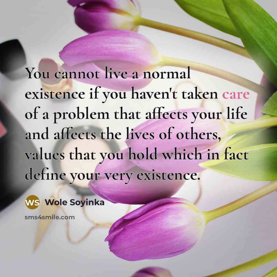 “You cannot live a normal existence if you haven't taken care of a problem that affects your life and affects the lives of others, values that you hold which in fact define your very existence.” quote by Wole Soyinka