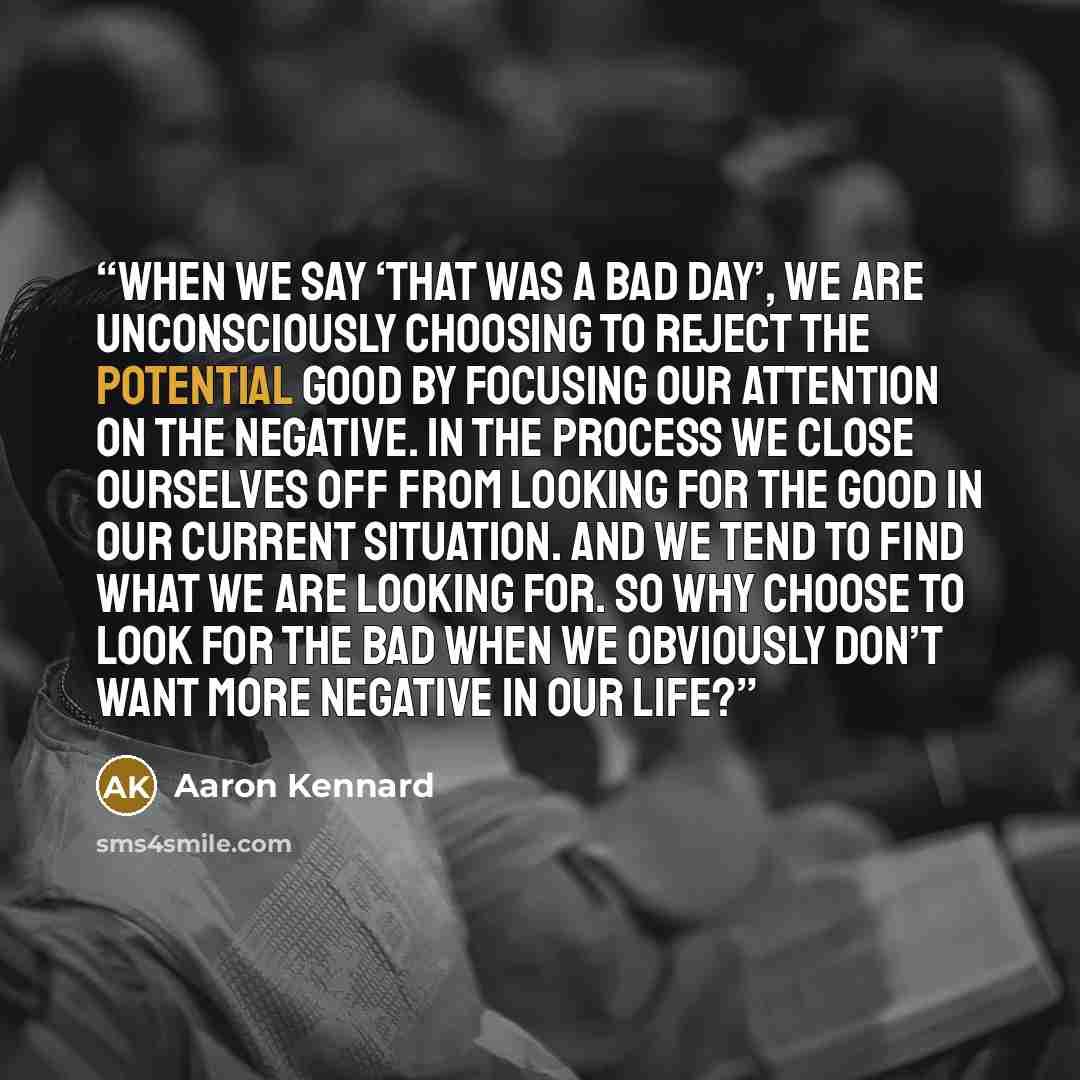 “When we say ‘that was a bad day’, we are unconsciously choosing to reject the potential good by focusing our attention on the negative. In the process we close ourselves off from looking for the good in our current situation. And we tend to find what we are looking for. So why choose to look for…” quote by Aaron Kennard