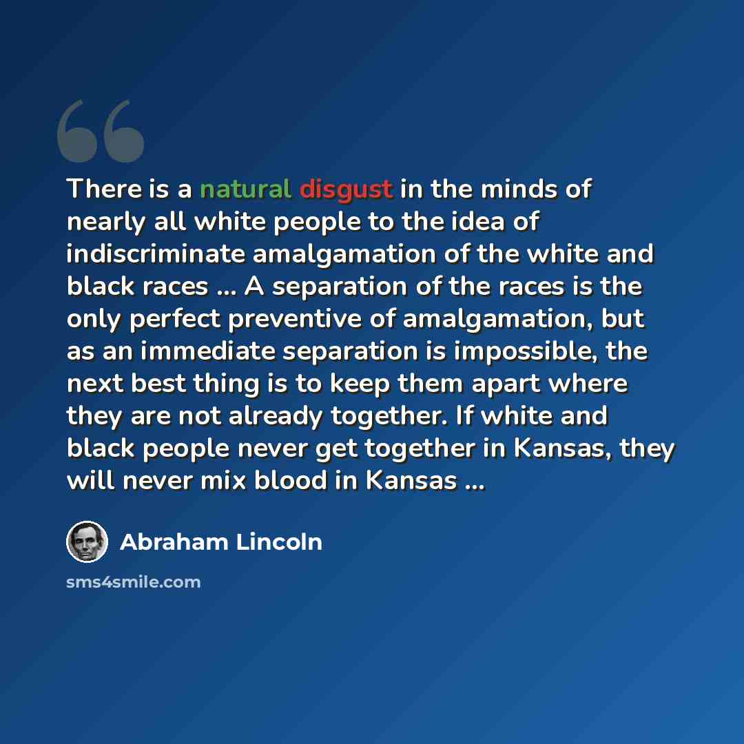 “There is a natural disgust in the minds of nearly all white people to the idea of indiscriminate amalgamation of the white and black races ... A separation of the races is the only perfect preventive of amalgamation, but as an immediate separation is impossible, the next best thing is to keep them…” quote by Abraham Lincoln