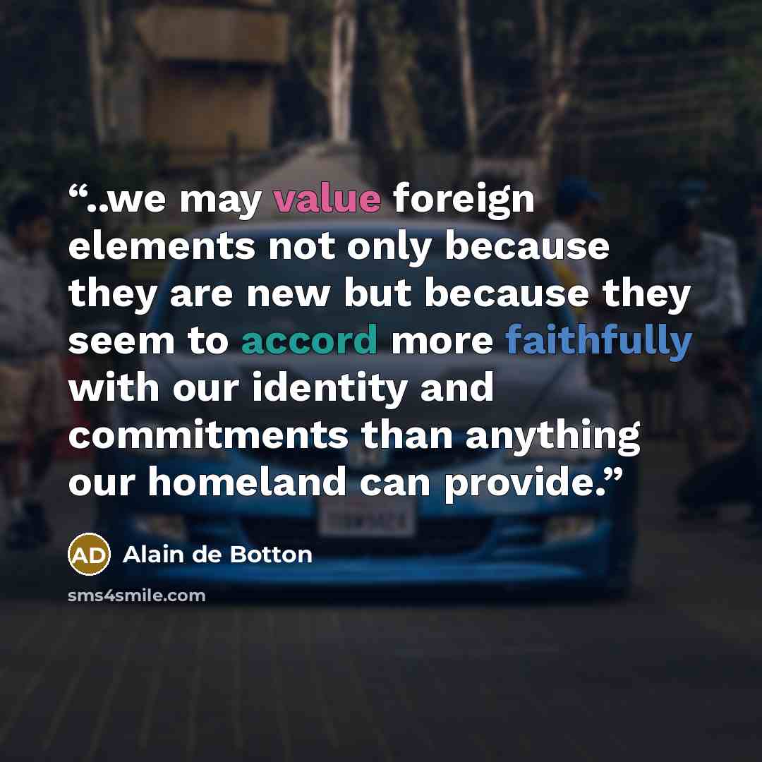 “..we may value foreign elements not only because they are new but because they seem to accord more faithfully with our identity and commitments than anything our homeland can provide.” quote by Alain de Botton