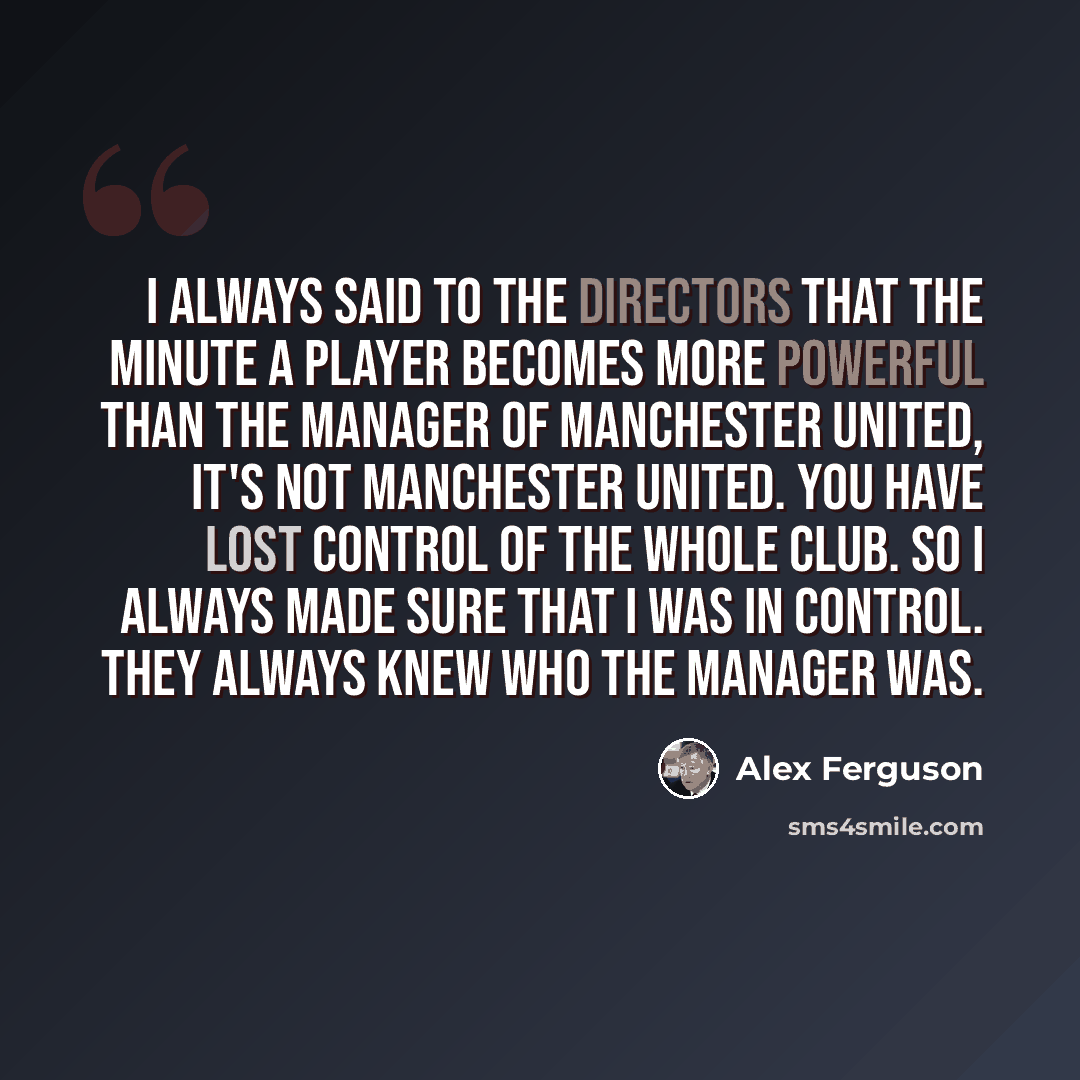 “I always said to the directors that the minute a player becomes more powerful than the manager of Manchester United, it's not Manchester United. You have lost control of the whole club. So I always made sure that I was in control. They always knew who the manager was.” quote by Alex Ferguson