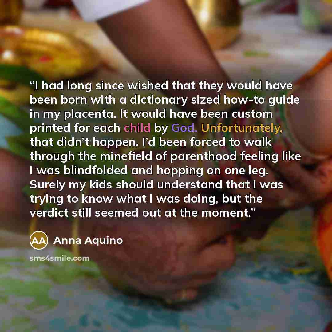 “I had long since wished that they would have been born with a dictionary sized how-to guide in my placenta. It would have been custom printed for each child by God. Unfortunately, that didn’t happen. I’d been forced to walk through the minefield of parenthood feeling like I was blindfolded and…” quote by Anna Aquino