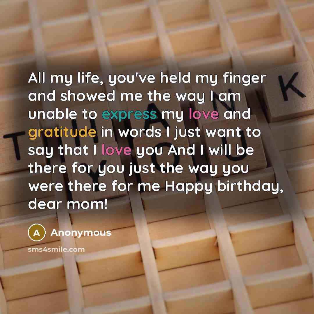 “All my life, you've held my finger and showed me the way I am unable to express my love and gratitude in words I just want to say that I love you And I will be there for you just the way you were there for me Happy birthday, dear mom!” quote by Anonymous