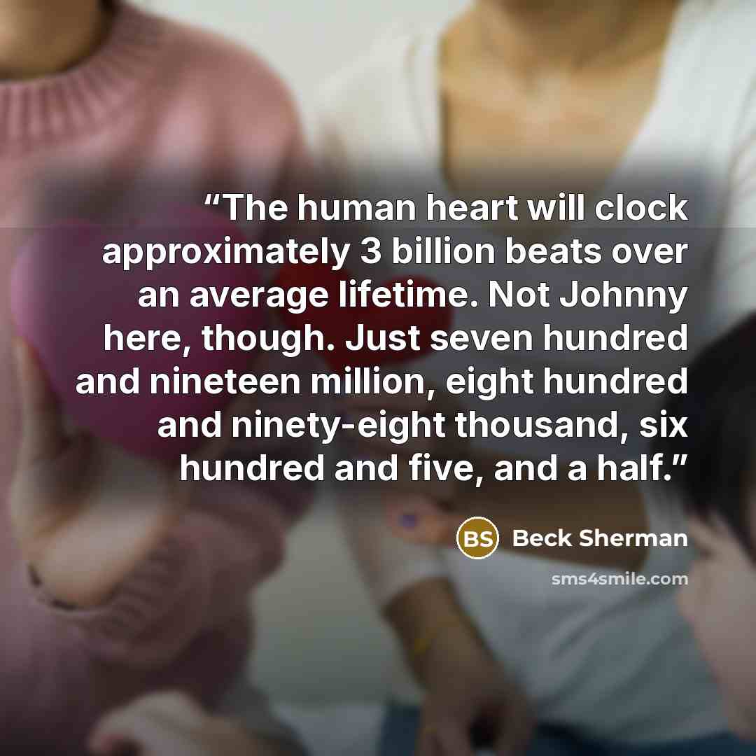 “The human heart will clock approximately 3 billion beats over an average lifetime. Not Johnny here, though. Just seven hundred and nineteen million, eight hundred and ninety-eight thousand, six hundred and five, and a half.” quote by Beck Sherman
