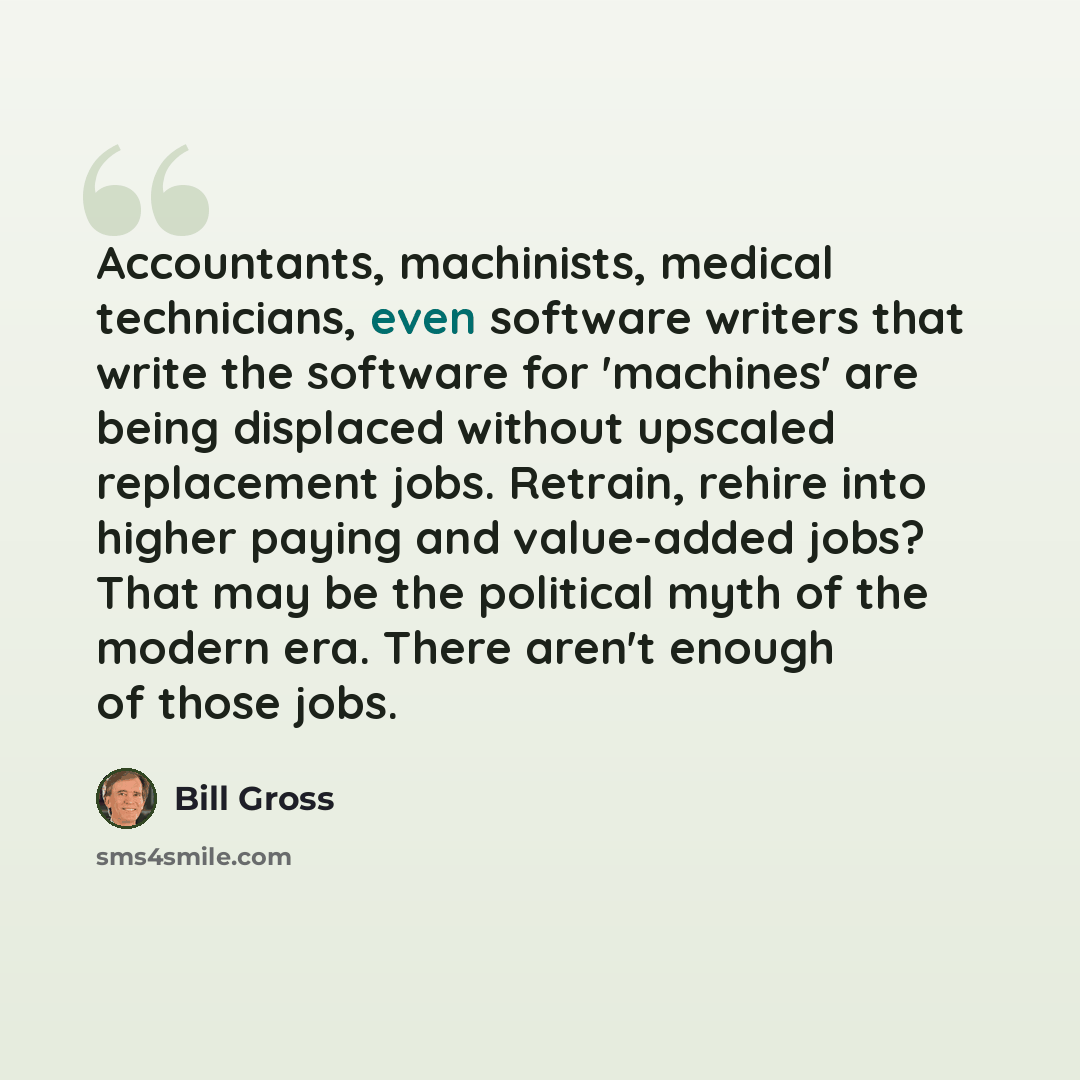“Accountants, machinists, medical technicians, even software writers that write the software for 'machines' are being displaced without upscaled replacement jobs. Retrain, rehire into higher paying and value-added jobs? That may be the political myth of the modern era. There aren't enough of those…” quote by Bill Gross