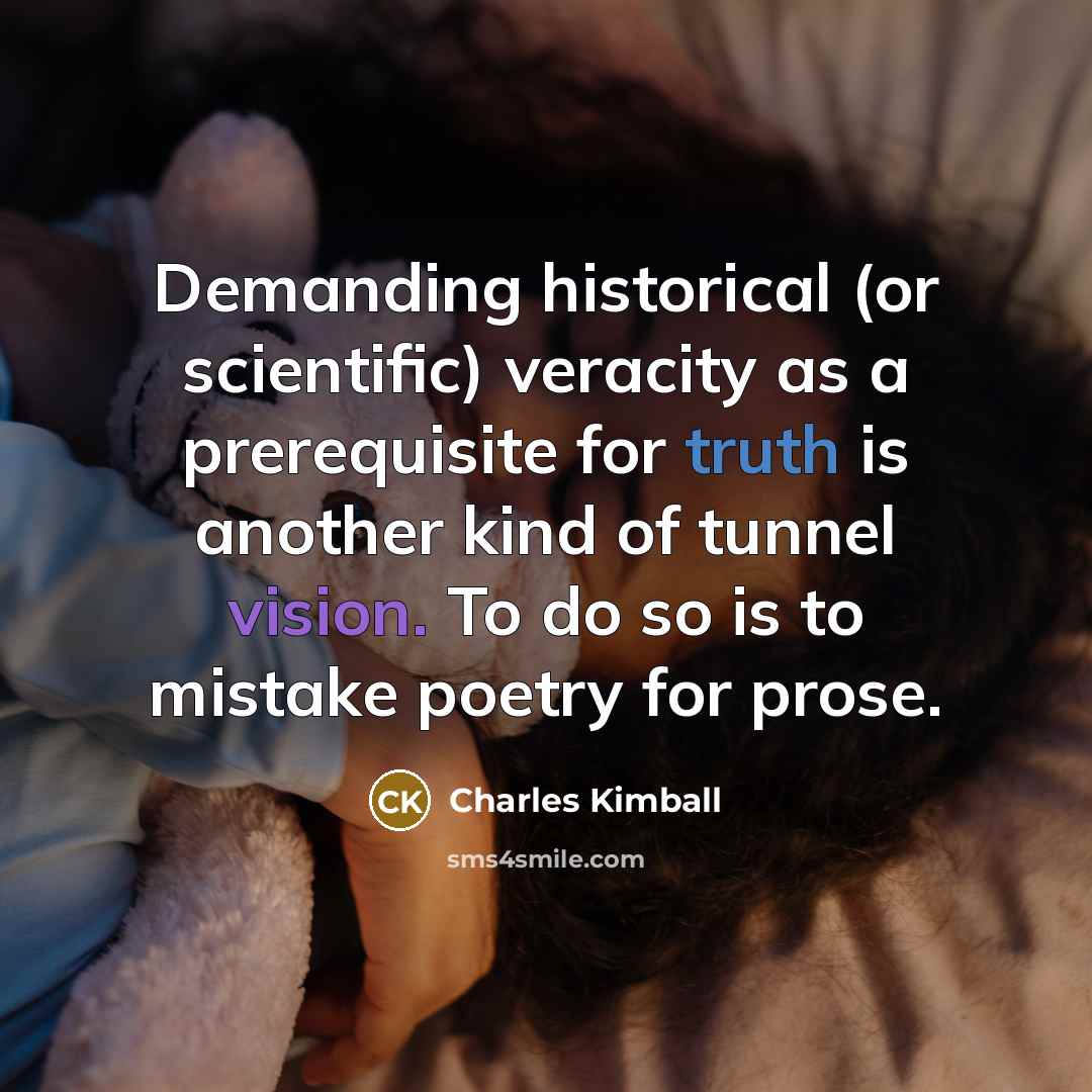 “Demanding historical (or scientific) veracity as a prerequisite for truth is another kind of tunnel vision. To do so is to mistake poetry for prose.” quote by Charles Kimball