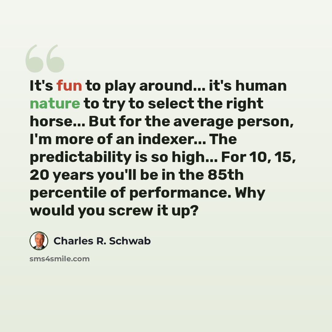 “It's fun to play around... it's human nature to try to select the right horse... But for the average person, I'm more of an indexer... The predictability is so high... For 10, 15, 20 years you'll be in the 85th percentile of performance. Why would you screw it up?” quote by Charles R. Schwab