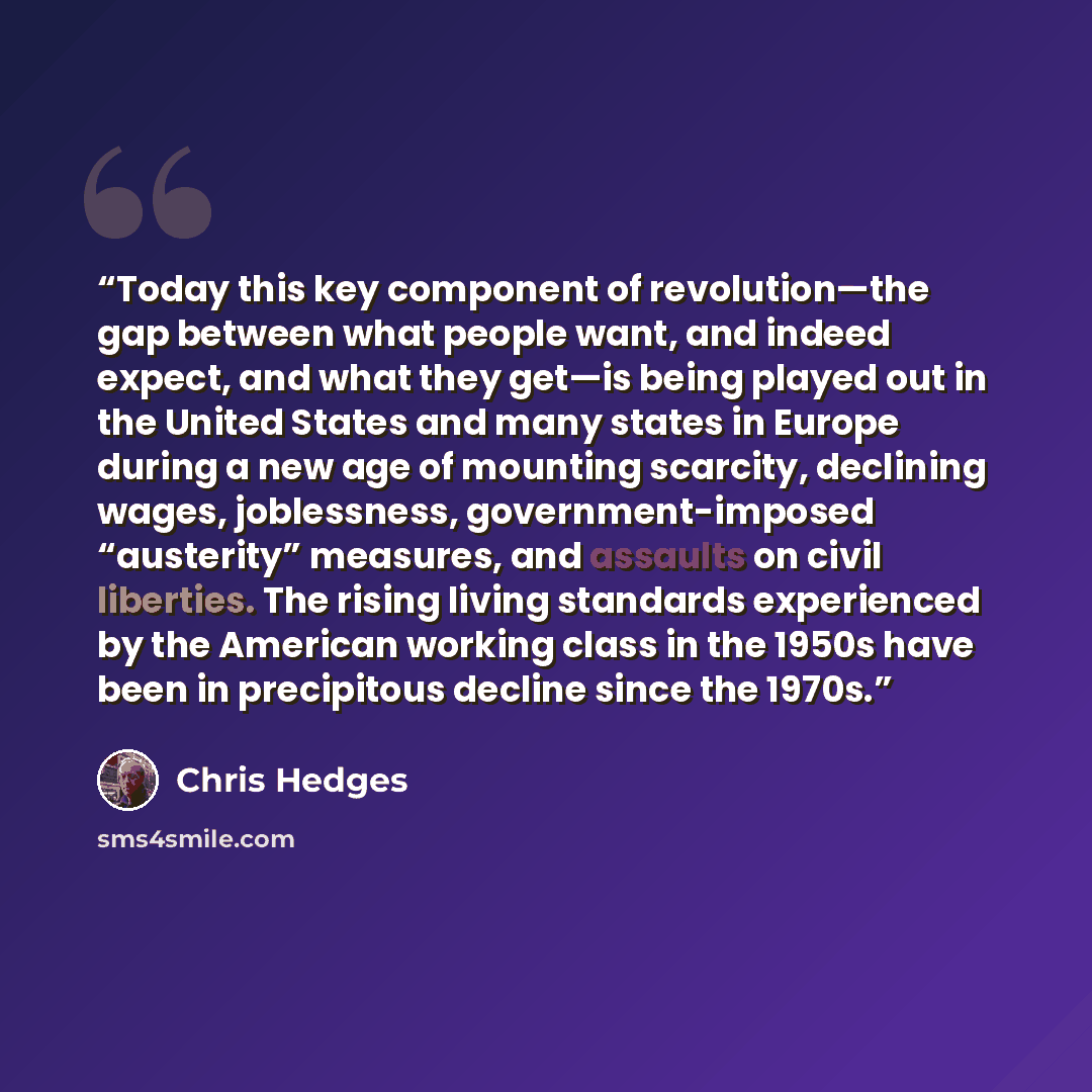 “Today this key component of revolution—the gap between what people want, and indeed expect, and what they get—is being played out in the United States and many states in Europe during a new age of mounting scarcity, declining wages, joblessness, government-imposed “austerity” measures, and…” quote by Chris Hedges