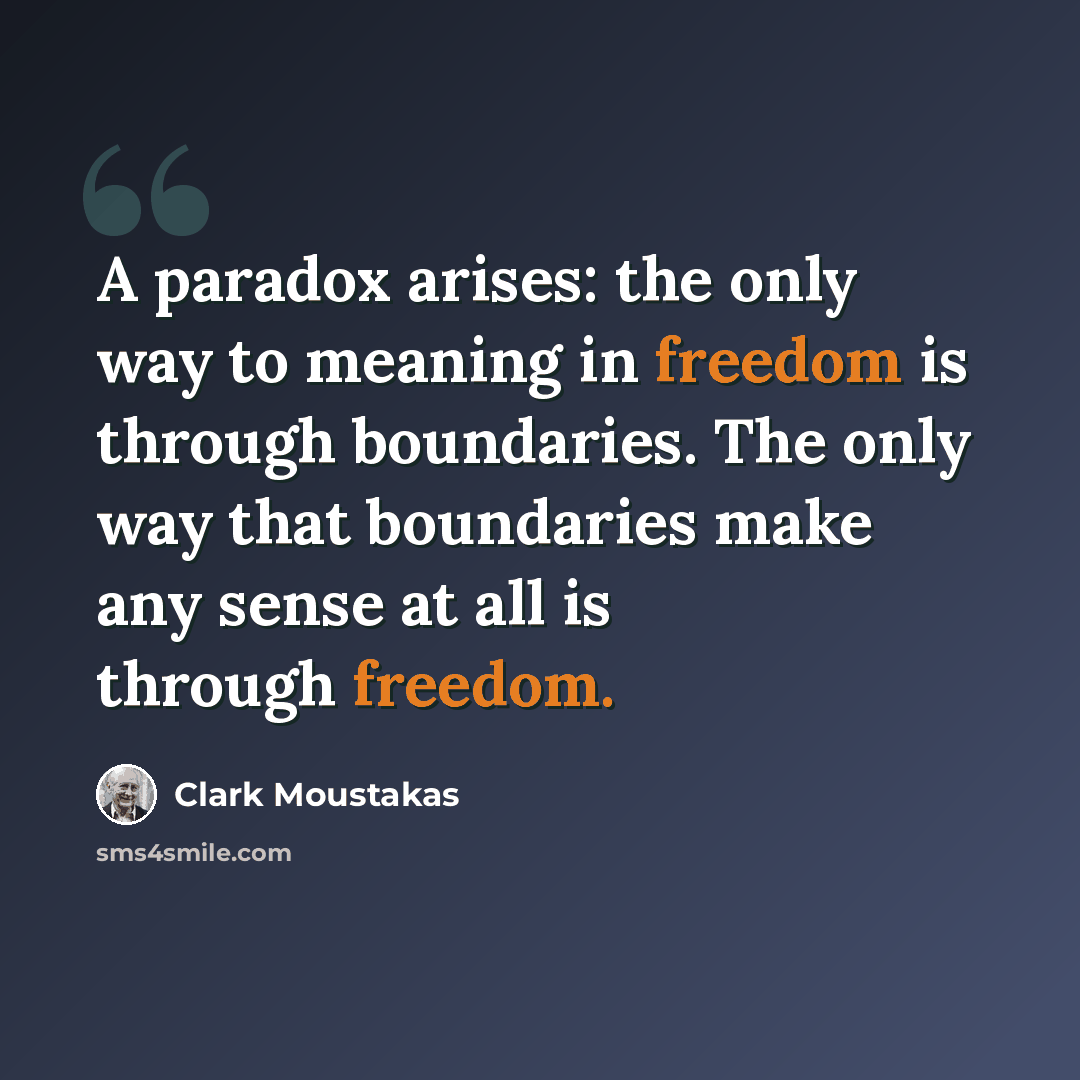 “A paradox arises: the only way to meaning in freedom is through boundaries. The only way that boundaries make any sense at all is through freedom.” quote by Clark Moustakas