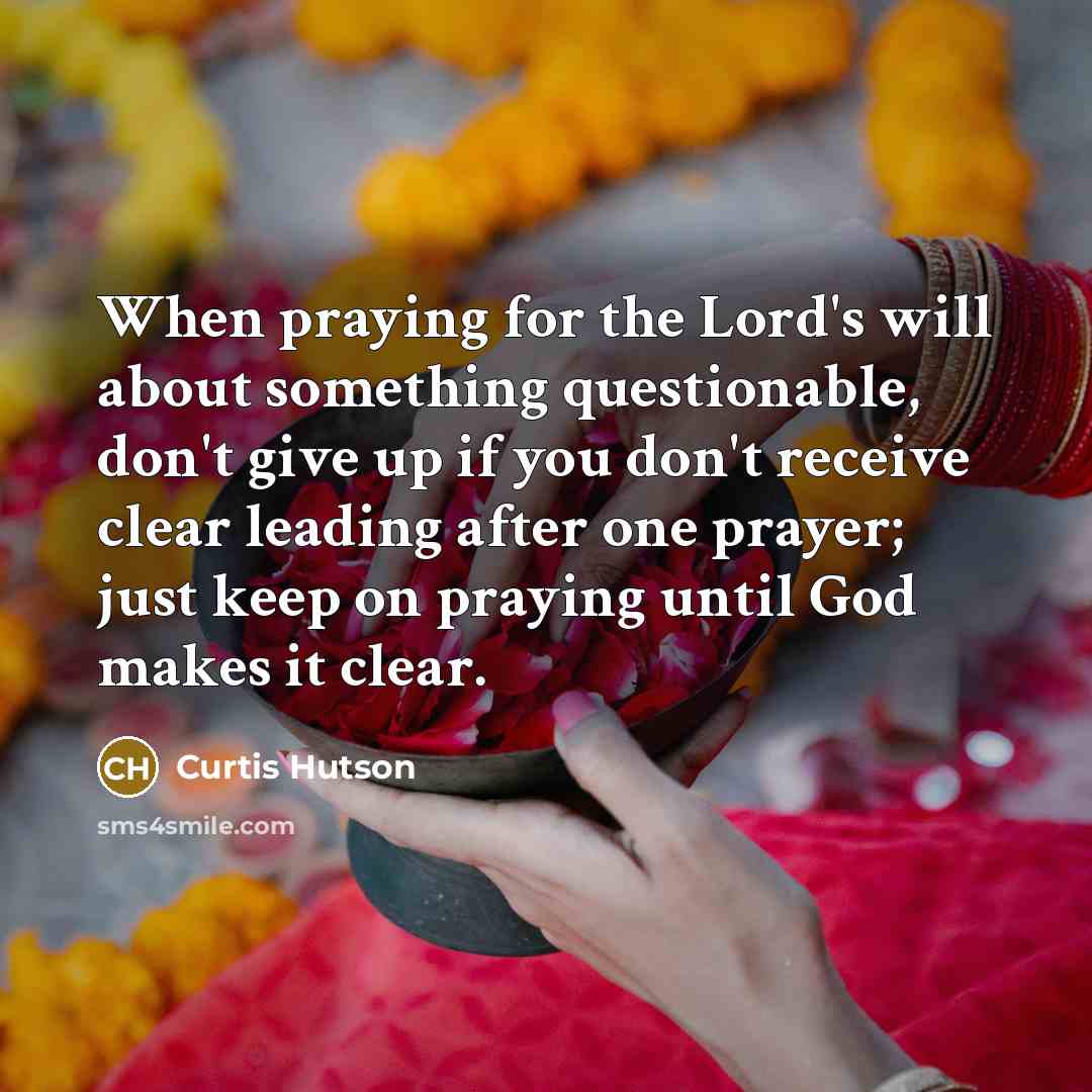 “When praying for the Lord's will about something questionable, don't give up if you don't receive clear leading after one prayer; just keep on praying until God makes it clear.” quote by Curtis Hutson