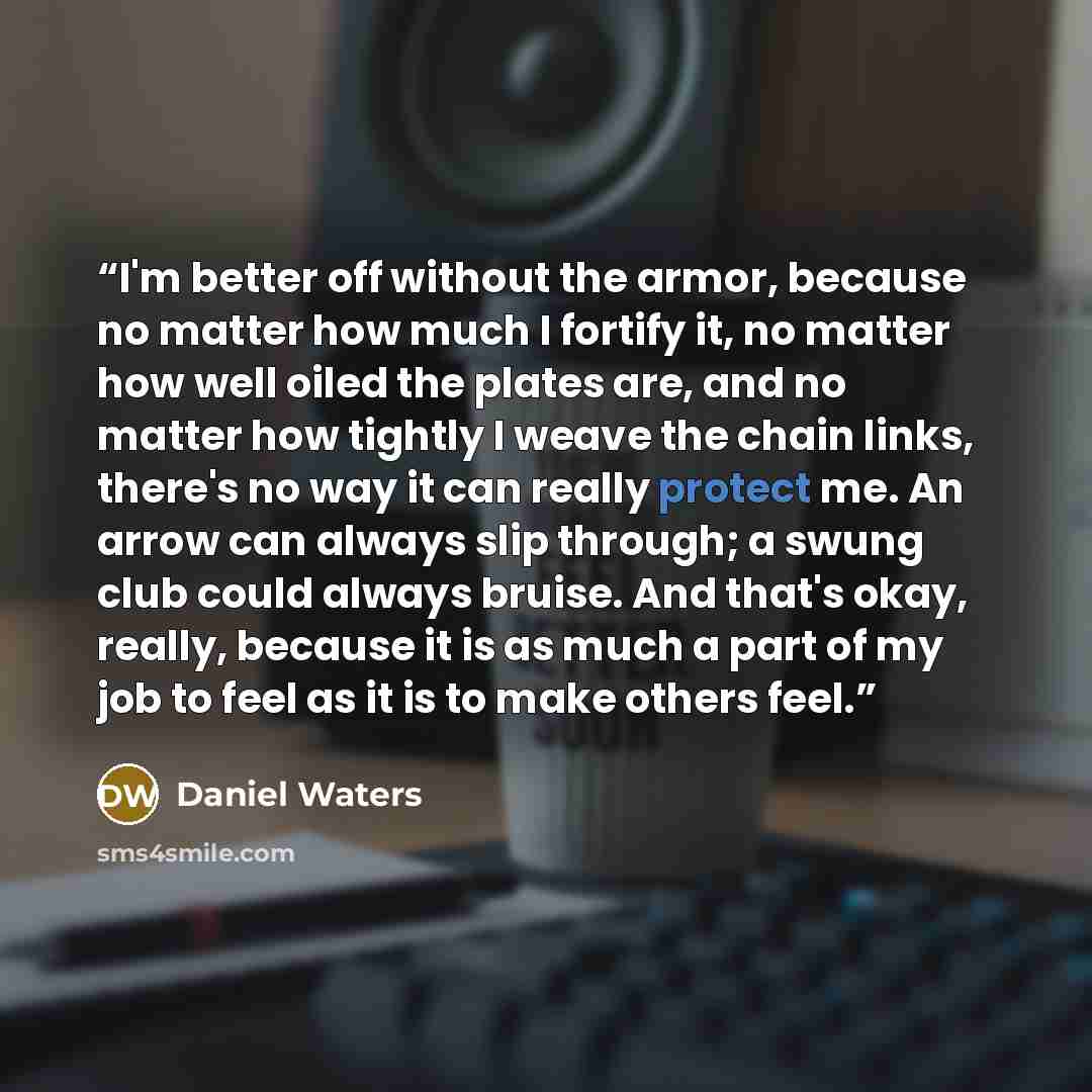 “I'm better off without the armor, because no matter how much I fortify it, no matter how well oiled the plates are, and no matter how tightly I weave the chain links, there's no way it can really protect me. An arrow can always slip through; a swung club could always bruise. And that's okay…” quote by Daniel Waters