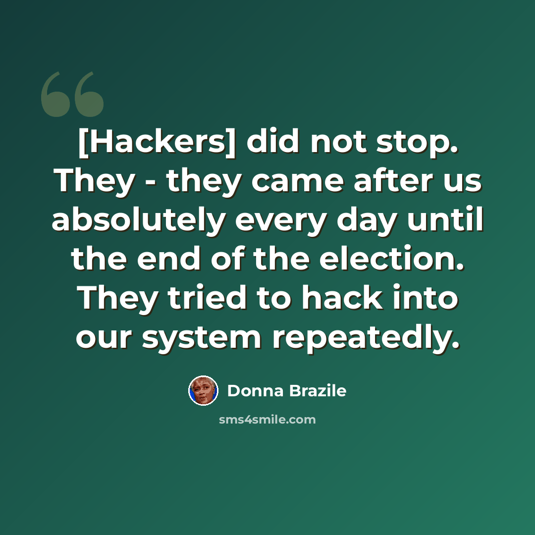 “[Hackers] did not stop. They - they came after us absolutely every day until the end of the election. They tried to hack into our system repeatedly.” quote by Donna Brazile