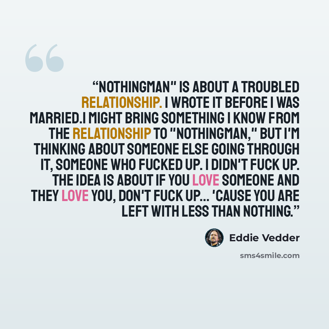 “Nothingman" is about a troubled relationship. I wrote it before I was married.I might bring something I know from the relationship to "Nothingman," but I'm thinking about someone else going through it, someone who fucked up. I didn't fuck up. The idea is about if you love someone and they love…” quote by Eddie Vedder