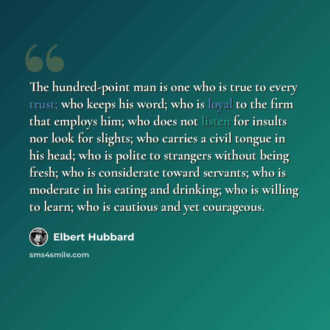 “The hundred-point man is one who is true to every trust; who keeps his word; who is loyal to the firm that employs him; who does not listen for insults nor look for slights; who carries a civil tongue in his head; who is polite to strangers without being fresh; who is considerate toward servants…” quote by Elbert Hubbard
