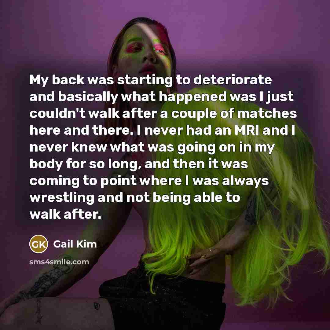 “My back was starting to deteriorate and basically what happened was I just couldn't walk after a couple of matches here and there. I never had an MRI and I never knew what was going on in my body for so long, and then it was coming to point where I was always wrestling and not being able to walk…” quote by Gail Kim
