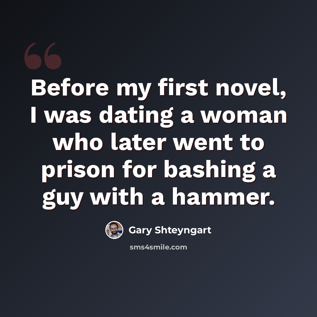 “Before my first novel, I was dating a woman who later went to prison for bashing a guy with a hammer.” quote by Gary Shteyngart
