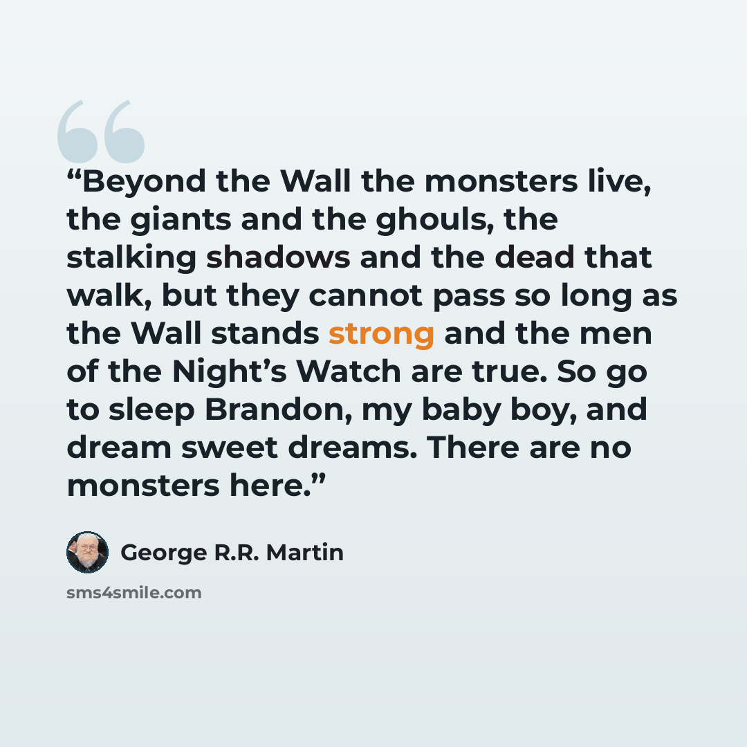 “Beyond the Wall the monsters live, the giants and the ghouls, the stalking shadows and the dead that walk, but they cannot pass so long as the Wall stands strong and the men of the Night’s Watch are true. So go to sleep Brandon, my baby boy, and dream sweet dreams. There are no monsters here.” quote by George R.R. Martin