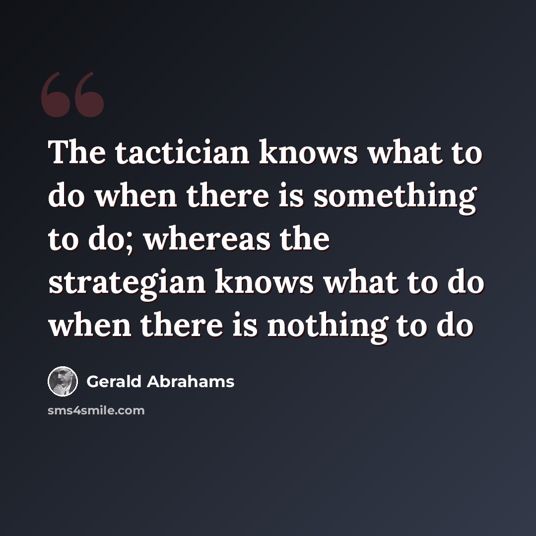 “The tactician knows what to do when there is something to do; whereas the strategian knows what to do when there is nothing to do” quote by Gerald Abrahams