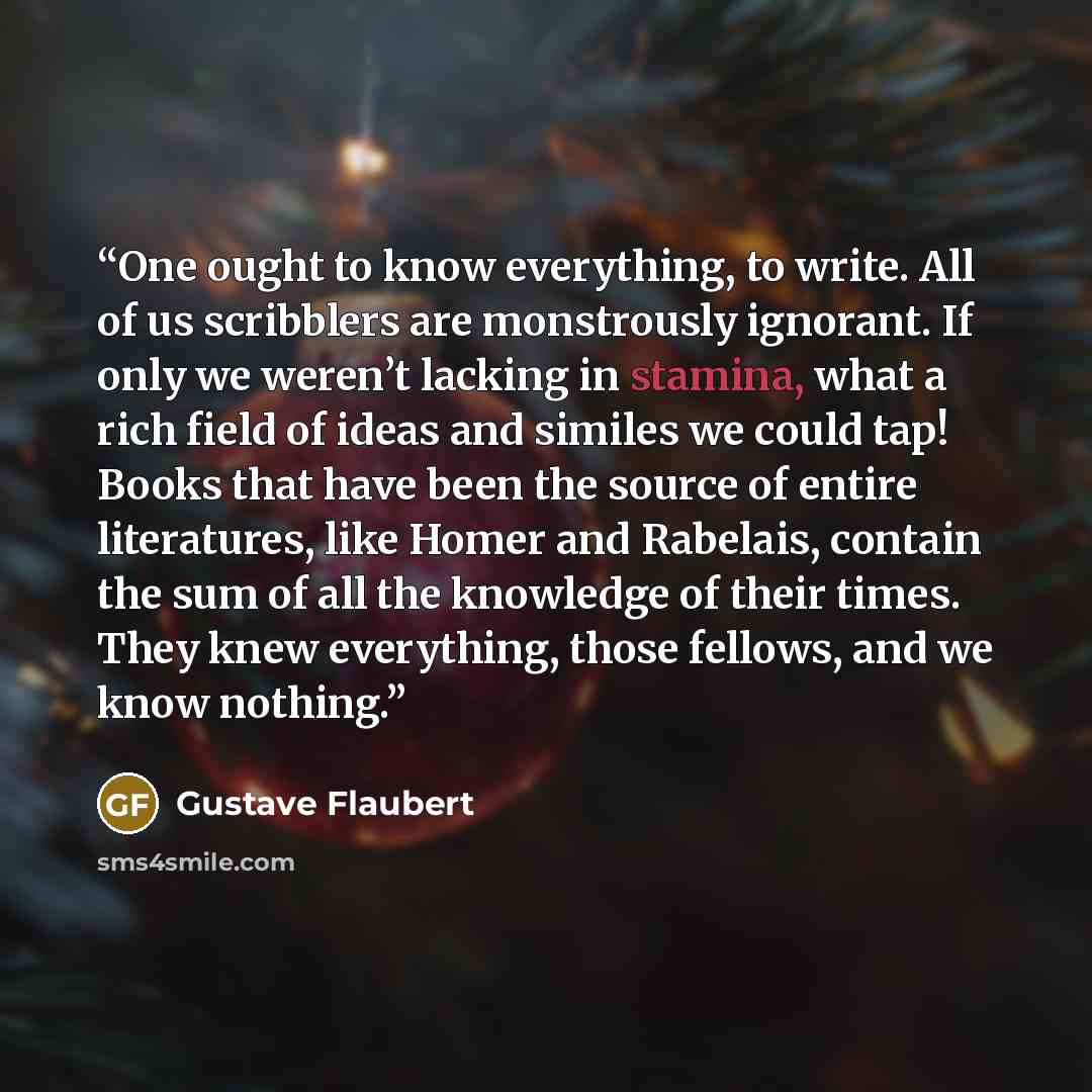 “One ought to know everything, to write. All of us scribblers are monstrously ignorant. If only we weren’t lacking in stamina, what a rich field of ideas and similes we could tap! Books that have been the source of entire literatures, like Homer and Rabelais, contain the sum of all the knowledge of…” quote by Gustave Flaubert