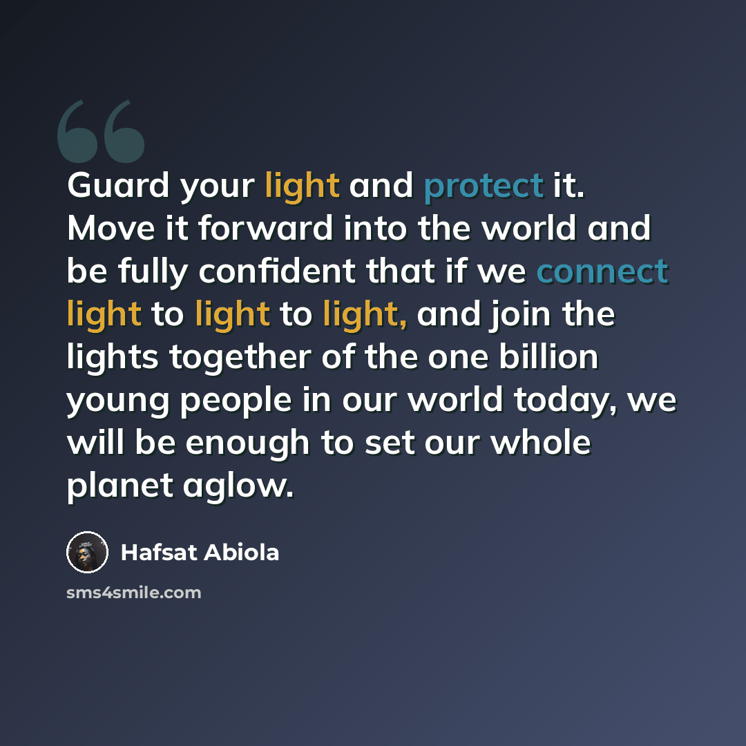 “Guard your light and protect it. Move it forward into the world and be fully confident that if we connect light to light to light, and join the lights together of the one billion young people in our world today, we will be enough to set our whole planet aglow.” quote by Hafsat Abiola