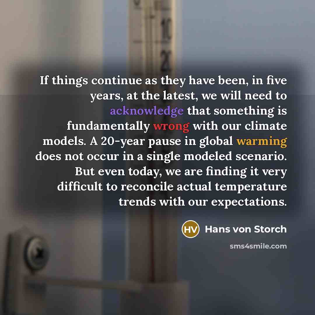 “If things continue as they have been, in five years, at the latest, we will need to acknowledge that something is fundamentally wrong with our climate models. A 20-year pause in global warming does not occur in a single modeled scenario. But even today, we are finding it very difficult to…” quote by Hans von Storch