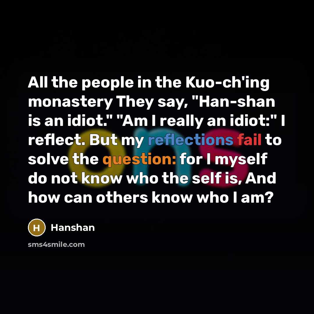 “All the people in the Kuo-ch'ing monastery They say, "Han-shan is an idiot." "Am I really an idiot:" I reflect. But my reflections fail to solve the question: for I myself do not know who the self is, And how can others know who I am?” quote by Hanshan