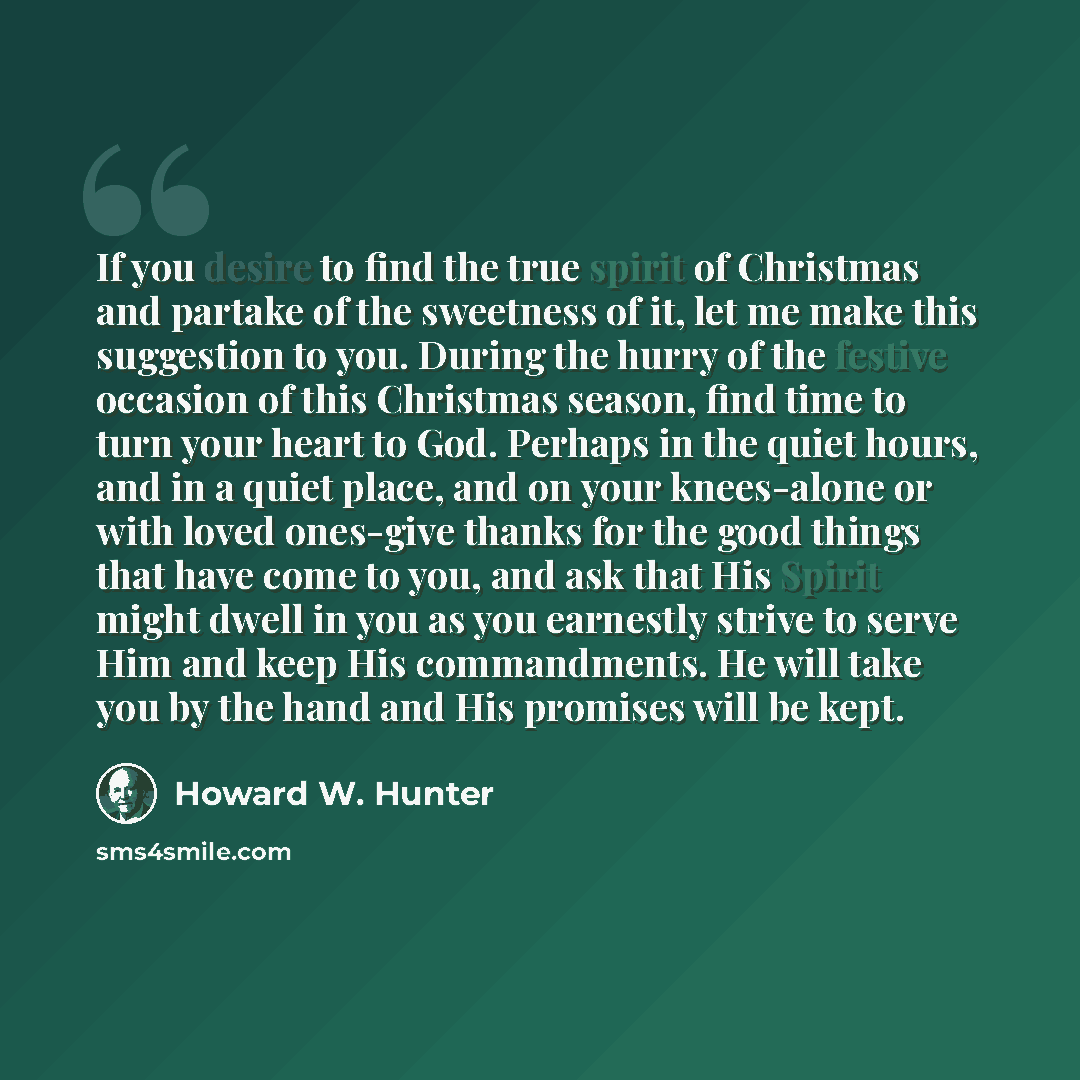 “If you desire to find the true spirit of Christmas and partake of the sweetness of it, let me make this suggestion to you. During the hurry of the festive occasion of this Christmas season, find time to turn your heart to God. Perhaps in the quiet hours, and in a quiet place, and on your…” quote by Howard W. Hunter