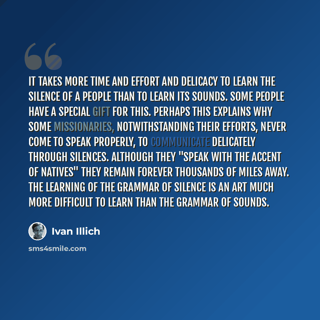 “It takes more time and effort and delicacy to learn the silence of a people than to learn its sounds. Some people have a special gift for this. Perhaps this explains why some missionaries, notwithstanding their efforts, never come to speak properly, to communicate delicately through silences…” quote by Ivan Illich