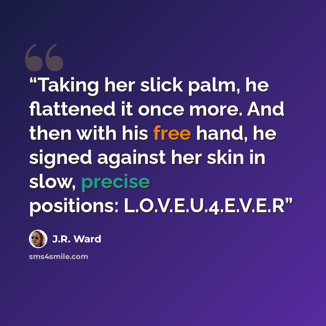 “Taking her slick palm, he flattened it once more. And then with his free hand, he signed against her skin in slow, precise positions: L.O.V.E.U.4.E.V.E.R” quote by J.R. Ward
