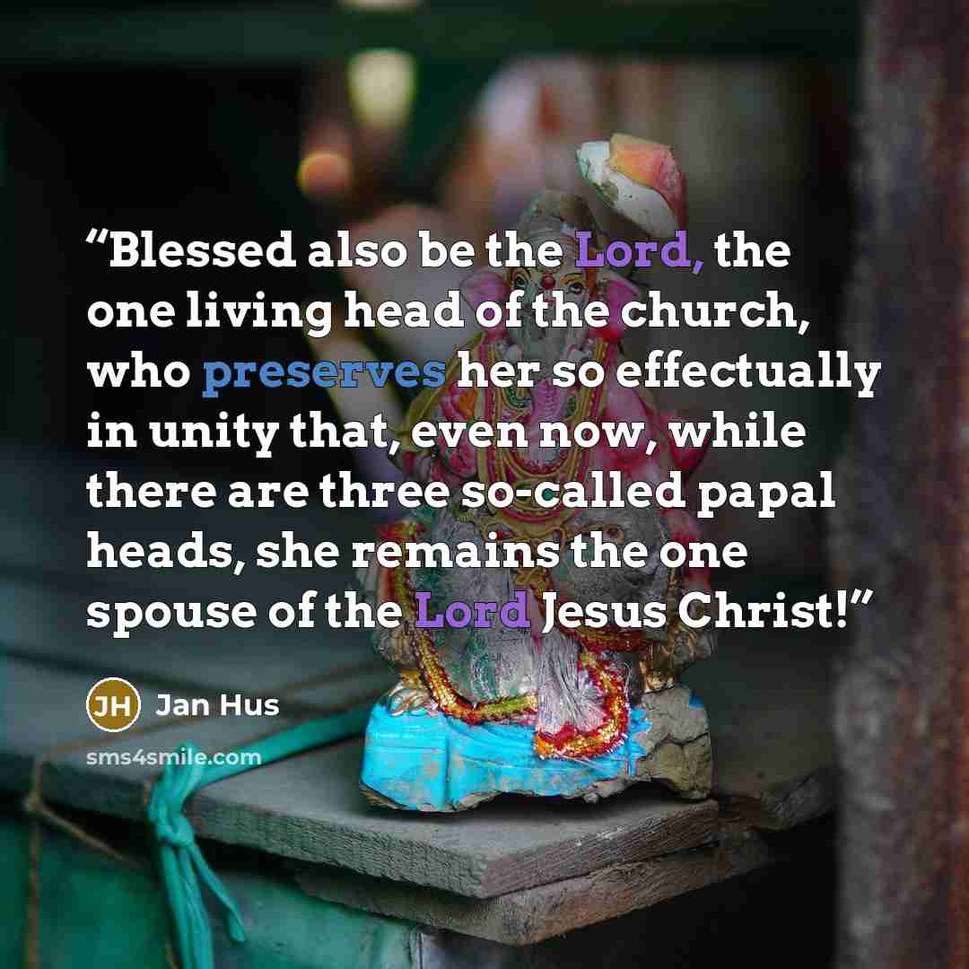 “Blessed also be the Lord, the one living head of the church, who preserves her so effectually in unity that, even now, while there are three so-called papal heads, she remains the one spouse of the Lord Jesus Christ!” quote by Jan Hus