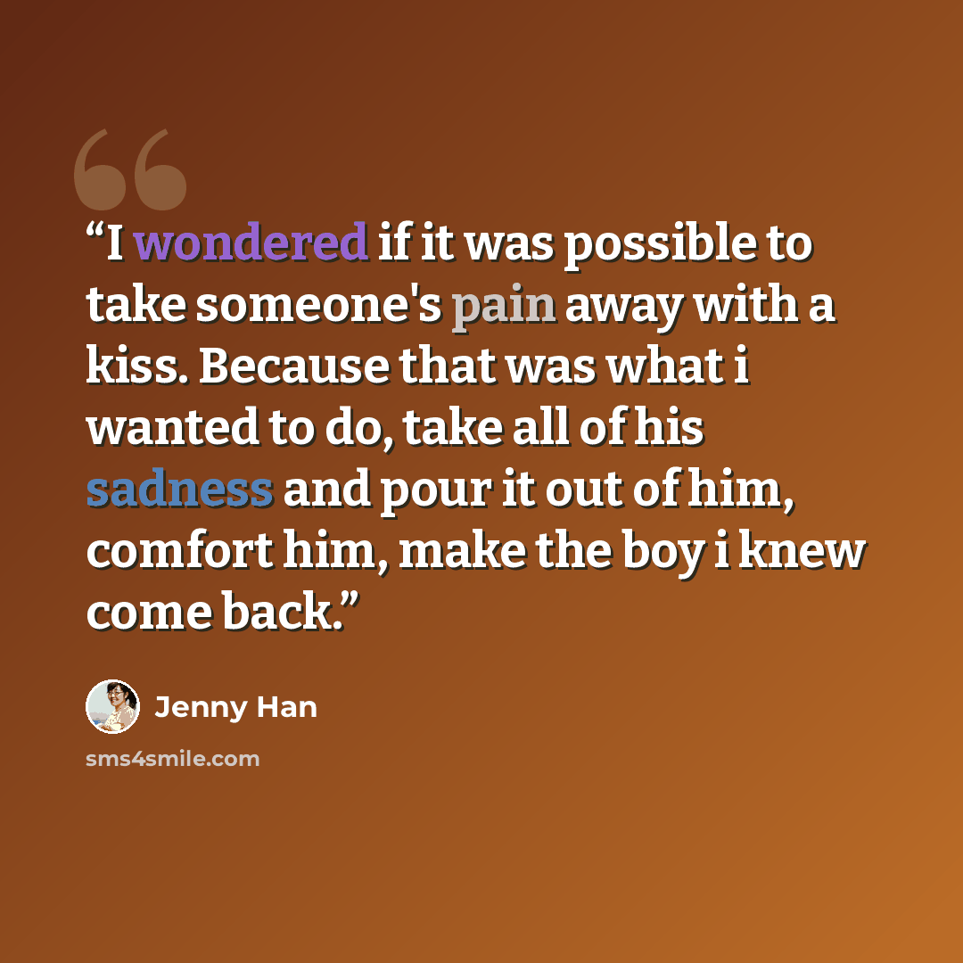 “I wondered if it was possible to take someone's pain away with a kiss. Because that was what i wanted to do, take all of his sadness and pour it out of him, comfort him, make the boy i knew come back.” quote by Jenny Han