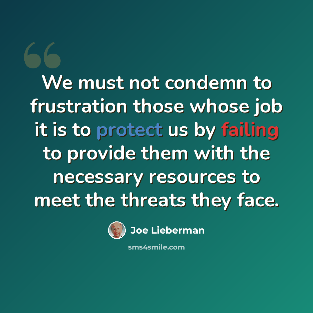 “We must not condemn to frustration those whose job it is to protect us by failing to provide them with the necessary resources to meet the threats they face.” quote by Joe Lieberman