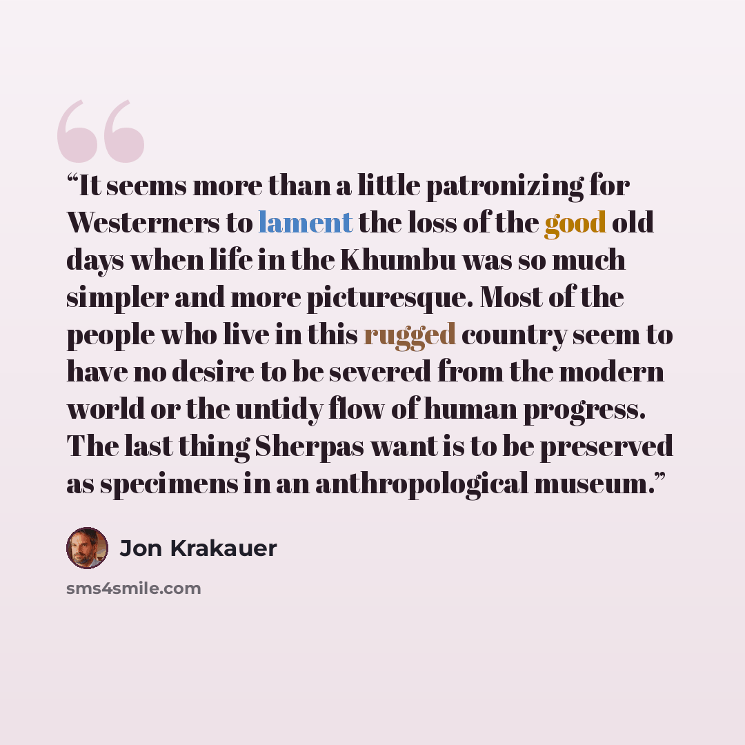 “It seems more than a little patronizing for Westerners to lament the loss of the good old days when life in the Khumbu was so much simpler and more picturesque. Most of the people who live in this rugged country seem to have no desire to be severed from the modern world or the untidy flow of human…” quote by Jon Krakauer