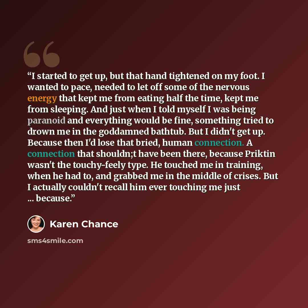 “I started to get up, but that hand tightened on my foot. I wanted to pace, needed to let off some of the nervous energy that kept me from eating half the time, kept me from sleeping. And just when I told myself I was being paranoid and everything would be fine, something tried to drown me in the…” quote by Karen Chance