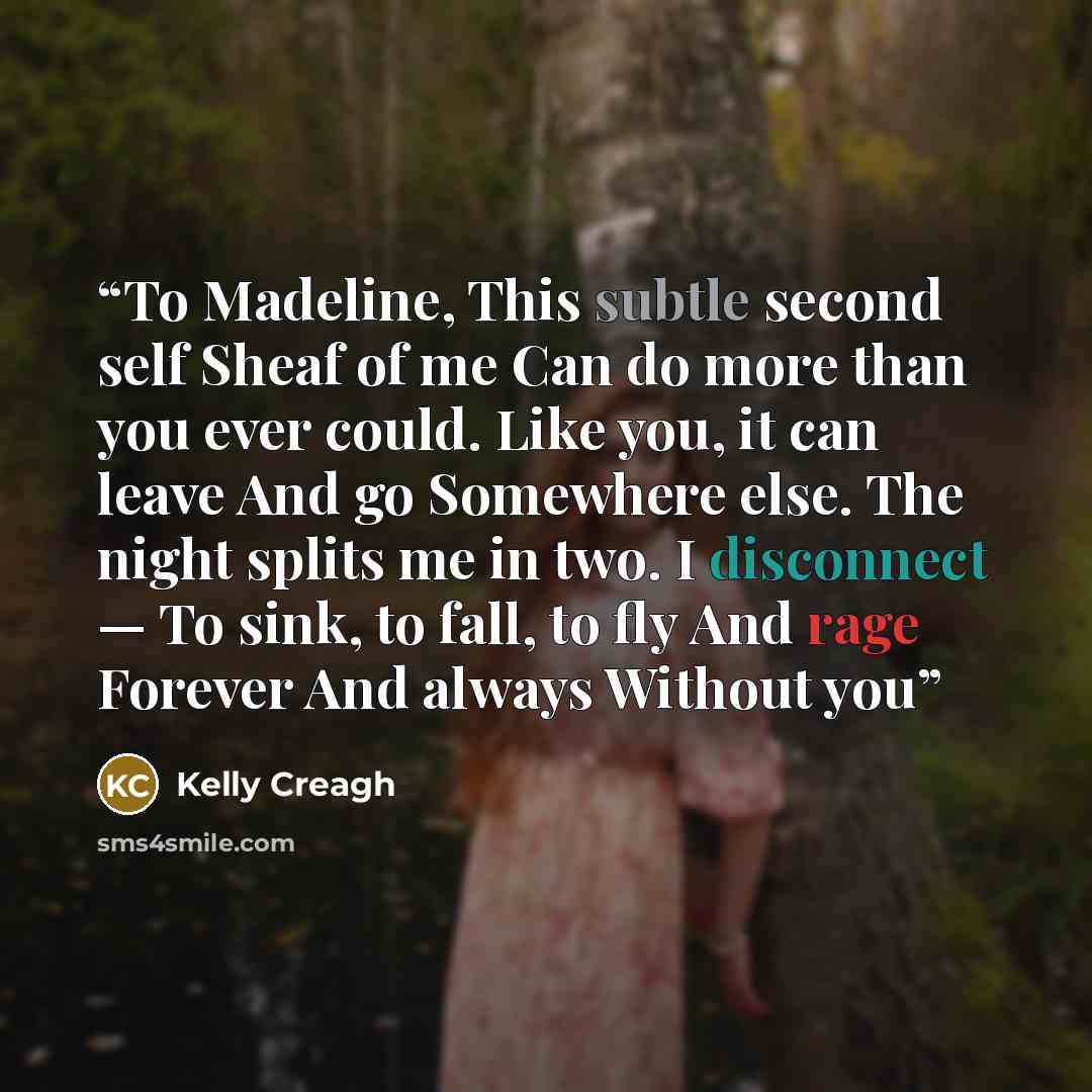 “To Madeline, This subtle second self Sheaf of me Can do more than you ever could. Like you, it can leave And go Somewhere else. The night splits me in two. I disconnect — To sink, to fall, to fly And rage Forever And always Without you” quote by Kelly Creagh