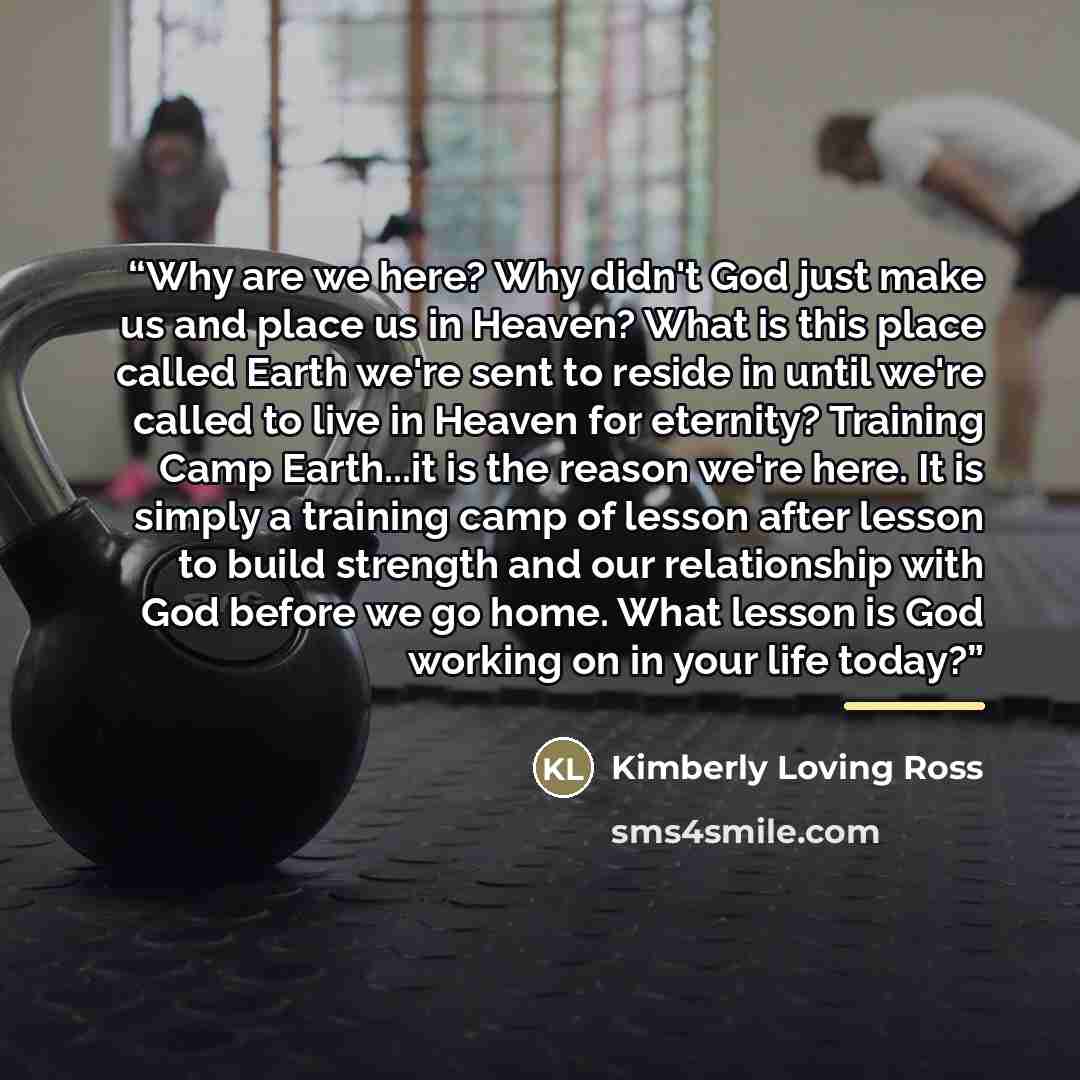 “Why are we here? Why didn't God just make us and place us in Heaven? What is this place called Earth we're sent to reside in until we're called to live in Heaven for eternity? Training Camp Earth...it is the reason we're here. It is simply a training camp of lesson after lesson to build strength…” quote by Kimberly Loving Ross