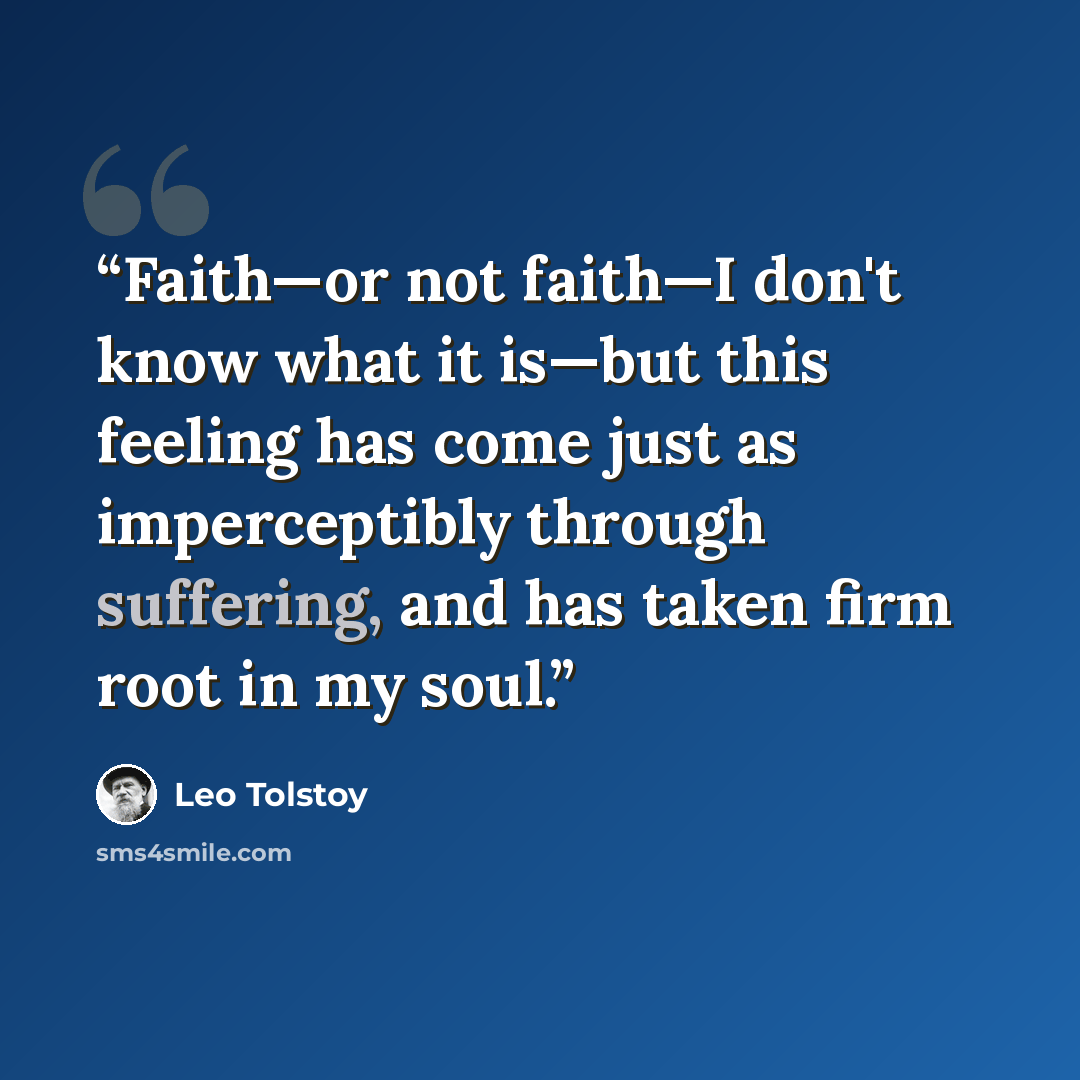 “Faith—or not faith—I don't know what it is—but this feeling has come just as imperceptibly through suffering, and has taken firm root in my soul.” quote by Leo Tolstoy