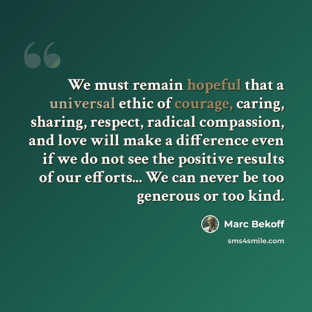 “We must remain hopeful that a universal ethic of courage, caring, sharing, respect, radical compassion, and love will make a difference even if we do not see the positive results of our efforts... We can never be too generous or too kind.” quote by Marc Bekoff