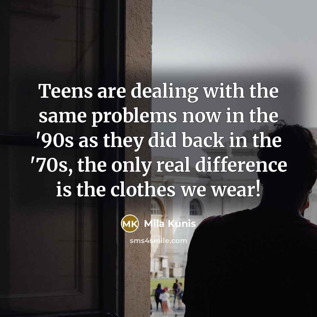 “Teens are dealing with the same problems now in the '90s as they did back in the '70s, the only real difference is the clothes we wear!” quote by Mila Kunis