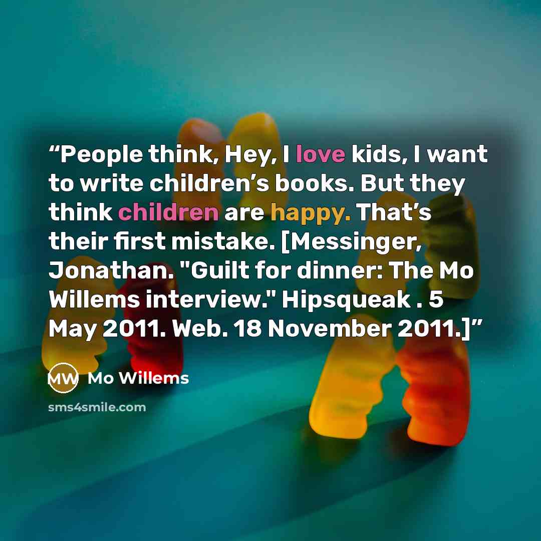 “People think, Hey, I love kids, I want to write children’s books. But they think children are happy. That’s their first mistake. [Messinger, Jonathan. "Guilt for dinner: The Mo Willems interview." Hipsqueak . 5 May 2011. Web. 18 November 2011.]” quote by Mo Willems