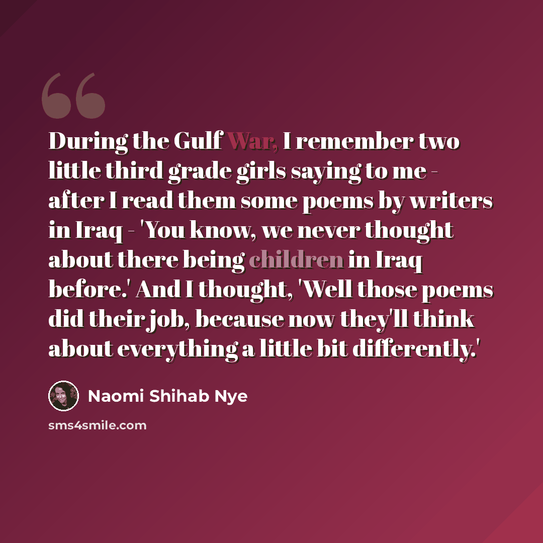 “During the Gulf War, I remember two little third grade girls saying to me - after I read them some poems by writers in Iraq - 'You know, we never thought about there being children in Iraq before.' And I thought, 'Well those poems did their job, because now they'll think about everything a little…” quote by Naomi Shihab Nye